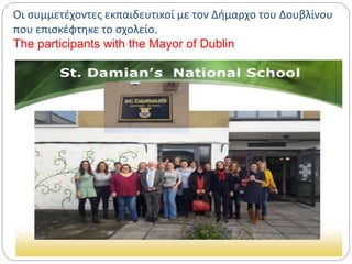 Οι συμμετέχοντες εκπαιδευτικοί με τον Δήμαρχο του Δουβλίνου
που επισκέφτηκε το σχολείο.
The participants with the Mayor of Dublin
 