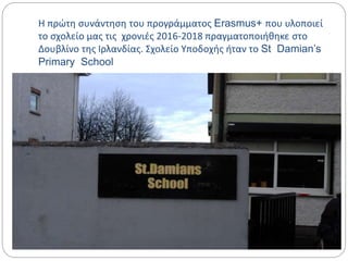 Η πρώτη συνάντηση του προγράμματος Erasmus+ που υλοποιεί
το σχολείο μας τις χρονιές 2016-2018 πραγματοποιήθηκε στο
Δουβλίνο της Ιρλανδίας. Σχολείο Υποδοχής ήταν το St Damian’s
Primary School
 