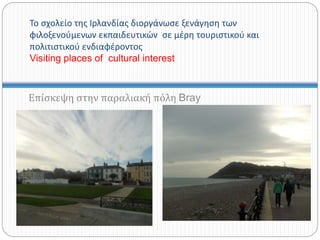 Το σχολείο της Ιρλανδίας διοργάνωσε ξενάγηση των
φιλοξενούμενων εκπαιδευτικών σε μέρη τουριστικού και
πολιτιστικού ενδιαφέροντος
Visiting places of cultural interest
Επίσκεψη στην παραλιακή πόλη Bray
 