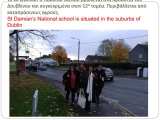Το St Damian’s national school βρίσκεται στα προάστια του
Δουβλίνου και συγκεκριμένα στον 12ο τομέα. Περιβάλλεται από
καταπράσινους αγρούς.
St Damian’s National school is situated in the suburbs of
Dublin
 