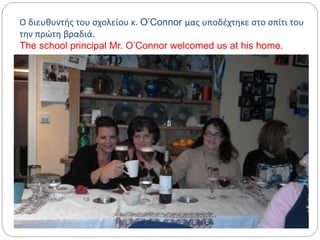 Ο διευθυντής του σχολείου κ. O’Connor μας υποδέχτηκε στο σπίτι του
την πρώτη βραδιά.
The school principal Mr. O’Connor welcomed us at his home.
 