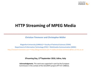 HTTP Streaming of MPEG Media Christian Timmerer and Christopher Müller Klagenfurt University (UNIKLU)  Faculty of Technical Sciences (TEWI) Department of Information Technology (ITEC)  Multimedia Communication (MMC) http://research.timmerer.com  http://blog.timmerer.com  mailto:christian.timmerer@itec.uni-klu.ac.at STreaming Day, 17thSeptember 2010, Udine, Italy Acknowledgments. This work was supported in part by the European Commission in the context of the ALICANTE project (FP7-ICT-248652).  