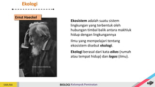Sumber: www.id.wikipedia.org
Ernst Haeckel
Ekosistem adalah suatu sistem
lingkungan yang terbentuk oleh
hubungan timbal balik antara makhluk
hidup dengan lingkungannya
Ilmu yang mempelajari tentang
ekosistem disebut ekologi.
Ekologi berasal dari kata oikos (rumah
atau tempat hidup) dan logos (ilmu).
Ekologi
 