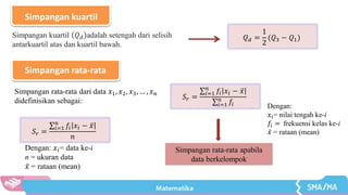 Simpangan kuartil
𝑄𝑑 =
1
2
(𝑄3 − 𝑄1)
Simpangan kuartil 𝑄𝑑 adalah setengah dari selisih
antarkuartil atas dan kuartil bawah.
Simpangan rata-rata
Simpangan rata-rata dari data 𝑥1, 𝑥2, 𝑥3, … , 𝑥𝑛
didefinisikan sebagai:
𝑆𝑟 =
𝑖=1
𝑛
𝑓𝑖 𝑥𝑖 − 𝑥
𝑖=1
𝑛
𝑓𝑖
𝑆𝑟 =
𝑖=1
𝑛
𝑓𝑖 𝑥𝑖 − 𝑥
𝑛
Dengan: 𝑥𝑖= data ke-i
n = ukuran data
𝑥 = rataan (mean)
Simpangan rata-rata apabila
data berkelompok
Dengan:
𝑥𝑖= nilai tengah ke-i
𝑓𝑖 = frekuensi kelas ke-i
𝑥 = rataan (mean)
 