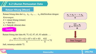 6.2 Ukuran Pemusatan Data
Rataan Hitung (Mean)
Rataan hitung data dari 𝑥1, 𝑥2, 𝑥3, … , 𝑥𝑛 didefinisikan dengan: 𝒙𝟏 + 𝒙𝟐 + ⋯ + 𝒙𝒏
𝒏
𝒙 =
𝒊=𝟏
𝒏
𝒙𝒊
𝒏
Keterangan:
𝑥 = rataan hitung (rataan)
𝑥𝑖 = data ke-i
𝑛 = banyak (ukuran) data
Data Tunggal
Contoh
Rataan hitung dari data 60, 75, 62, 87, 65, 83 adalah . . .
𝑥 =
60 + 75 + 62 + 87 + 65 + 83
6
=
432
6
= 72
Jadi, rataannya adalah 72.
 