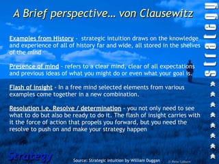 A Brief perspective… von Clausewitz

Examples from History - strategic intuition draws on the knowledge
and experience of all of history far and wide, all stored in the shelves
of the mind

Presence of mind - refers to a clear mind, clear of all expectations
and previous ideas of what you might do or even what your goal is.

Flash of insight - In a free mind selected elements from various
examples come together in a new combination.

Resolution i.e. Resolve / determination - you not only need to see
what to do but also be ready to do it. The flash of insight carries with
it the force of action that propels you forward, but you need the
resolve to push on and make your strategy happen



Strategy                Source: Strategic Intuition by William Duggan   © Peter Laburn
 