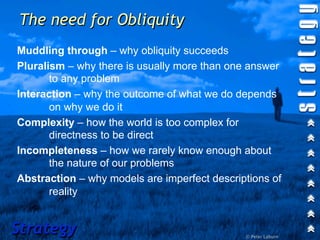 The need for Obliquity
Muddling through – why obliquity succeeds
Pluralism – why there is usually more than one answer
       to any problem
Interaction – why the outcome of what we do depends
       on why we do it
Complexity – how the world is too complex for
       directness to be direct
Incompleteness – how we rarely know enough about
       the nature of our problems
Abstraction – why models are imperfect descriptions of
       reality


Strategy                                      © Peter Laburn
 