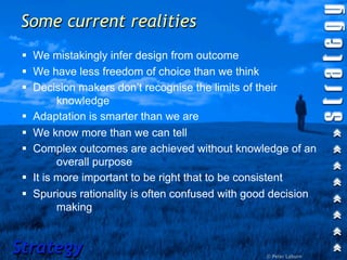 Some current realities
 !! We mistakingly infer design from outcome
 !! We have less freedom of choice than we think
 !! Decision makers don’t recognise the limits of their
          knowledge
 !! Adaptation is smarter than we are
 !! We know more than we can tell
 !! Complex outcomes are achieved without knowledge of an
          overall purpose
 !! It is more important to be right that to be consistent
 !! Spurious rationality is often confused with good decision
          making


Strategy                                          © Peter Laburn
 