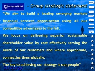 – Group strategic statement
“We  aim  to  build  a  leading  emerging  markets 
ﬁnancial  services  organiza=on  using  all  our 
compe==ve advantages to the full.
We  focus  on  delivering  superior  sustainable 
shareholder  value  by  cost  eﬀec=vely  serving  the 
needs  of  our  customers  and  where  appropriate, 
connec=ng them globally.
The key to achieving our strategy is our people”
Strategy                                    © Peter Laburn
 