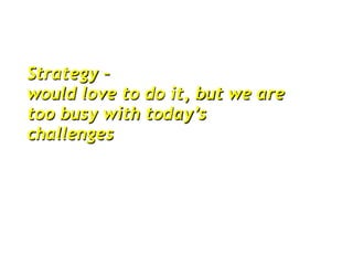 Strategy –
would love to do it, but we are
too busy with today’s
challenges
 