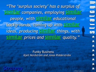 “The ‘surplus society’ has a surplus of
similar companies, employing similar
   people, with similar educational
 backgrounds, coming up with similar
 ideas, producing similar things, with
 similar prices and similar quality.”

                  Funky Business
           Kjell Nordström and Jonas Ridderstråle




Strategy                                            © Peter Laburn
 