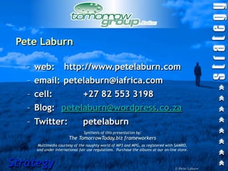 Pete Laburn

   – web:           http://www.petelaburn.com
   – email: petelaburn@iafrica.com
   – cell:                     +27 82 553 3198
   – Blog: petelaburn@wordpress.co.za
   – Twitter:                  petelaburn
                               Synthesis of this presentation by:
                       The TomorrowToday.biz frameworkers
     Multimedia courtesy of the naughty world of MP3 and MPG, as registered with SAMRO,
     and under international fair use regulations. Purchase the albums at our on-line store.



Strategy                                                                            © Peter Laburn
 