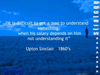“It is difficult to get a man to understand
                   something,
        when his salary depends on him
             not understanding it”

           Upton Sinclair 1860’s




Strategy                             © Peter Laburn
 