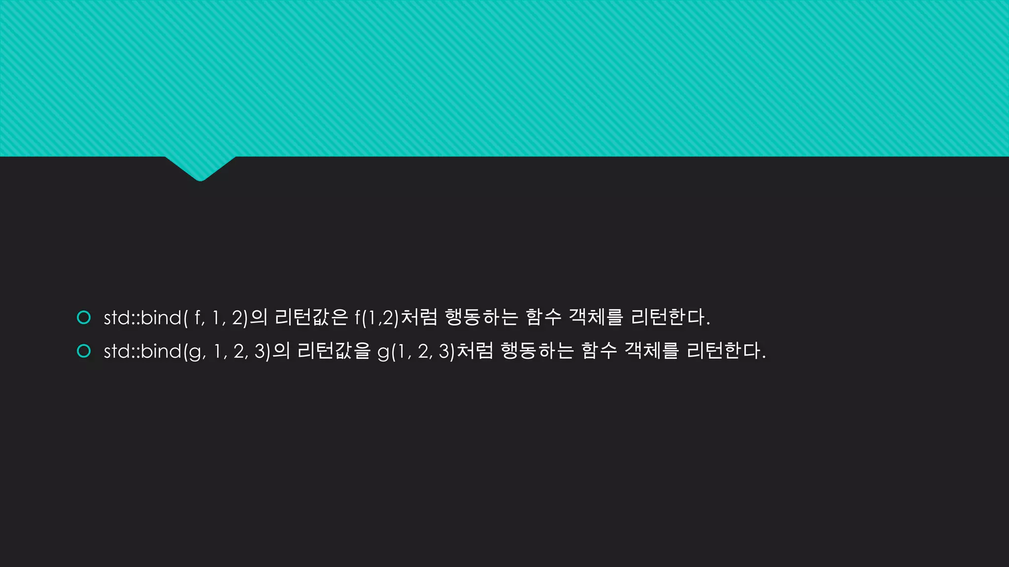  std::bind( f, 1, 2)의 리턴값은 f(1,2)처럼 행동하는 함수 객체를 리턴한다.
 std::bind(g, 1, 2, 3)의 리턴값을 g(1, 2, 3)처럼 행동하는 함수 객체를 리턴한다.
 