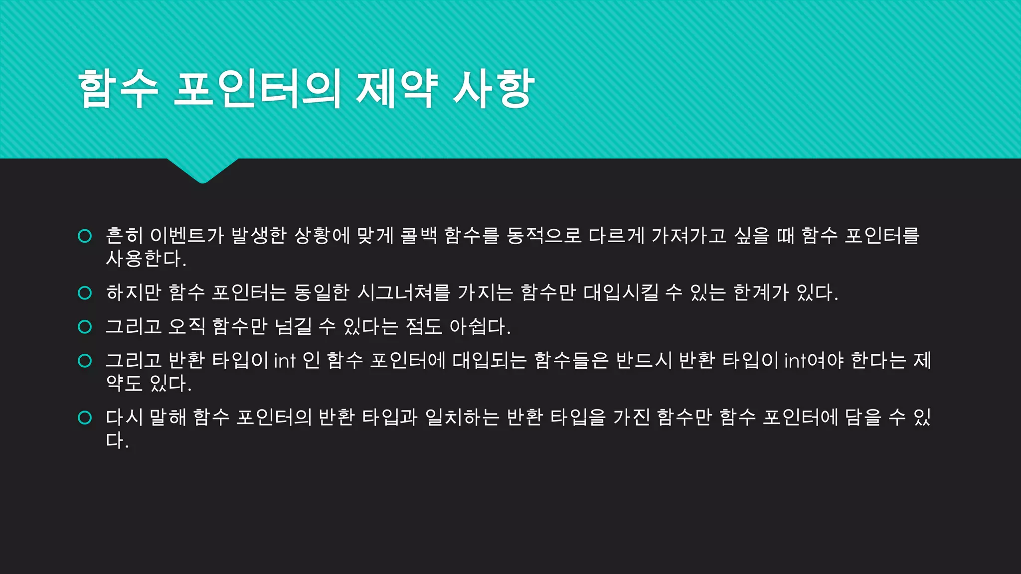 함수 포인터의 제약 사항
 흔히 이벤트가 발생한 상황에 맞게 콜백 함수를 동적으로 다르게 가져가고 싶을 때 함수 포인터를
사용한다.
 하지만 함수 포인터는 동일한 시그너쳐를 가지는 함수만 대입시킬 수 있는 한계가 있다.
 그리고 오직 함수만 넘길 수 있다는 점도 아쉽다.
 그리고 반환 타입이 int 인 함수 포인터에 대입되는 함수들은 반드시 반환 타입이 int여야 한다는 제
약도 있다.
 다시 말해 함수 포인터의 반환 타입과 일치하는 반환 타입을 가진 함수만 함수 포인터에 담을 수 있
다.
 