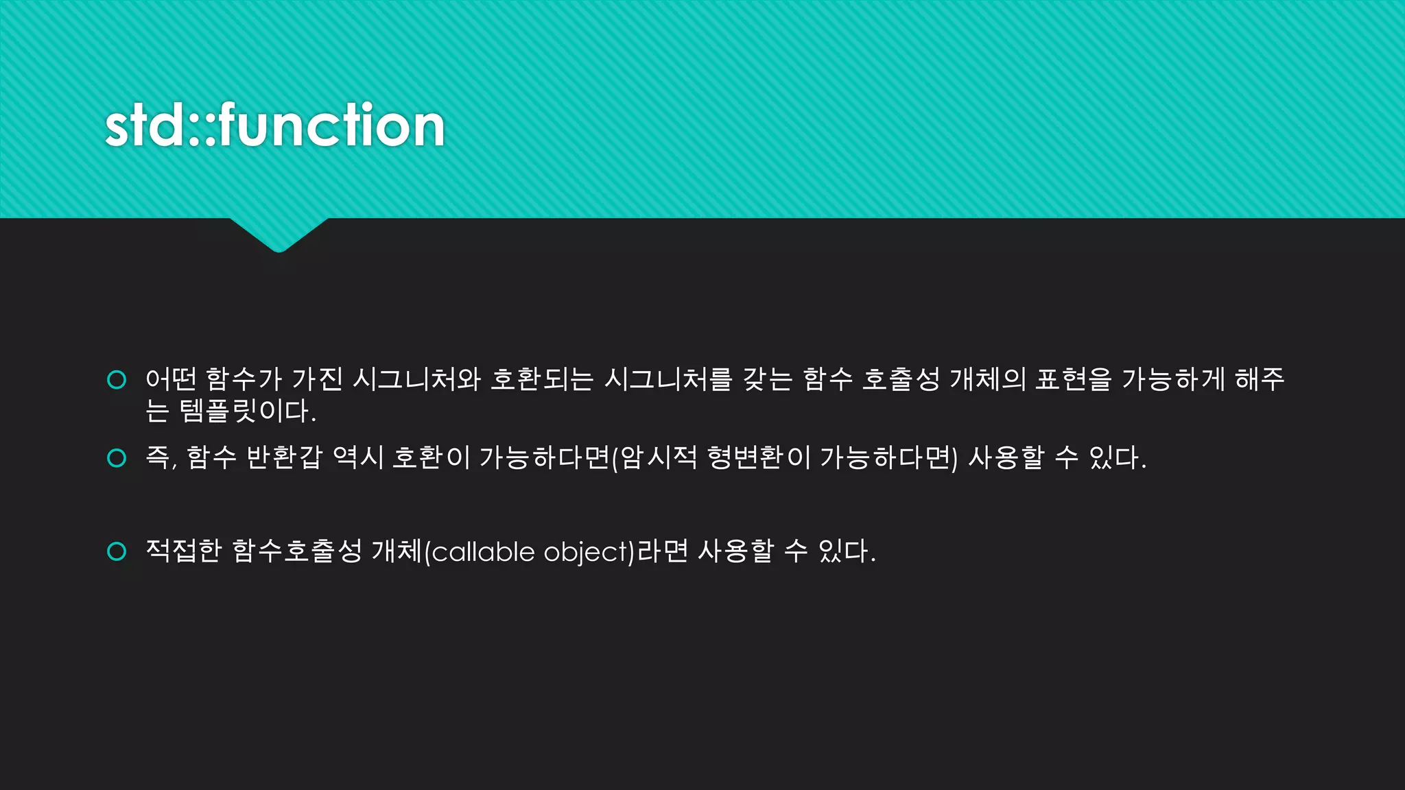std::function
 어떤 함수가 가진 시그니처와 호환되는 시그니처를 갖는 함수 호출성 개체의 표현을 가능하게 해주
는 템플릿이다.
 즉, 함수 반환갑 역시 호환이 가능하다면(암시적 형변환이 가능하다면) 사용할 수 있다.
 적접한 함수호출성 개체(callable object)라면 사용할 수 있다.
 
