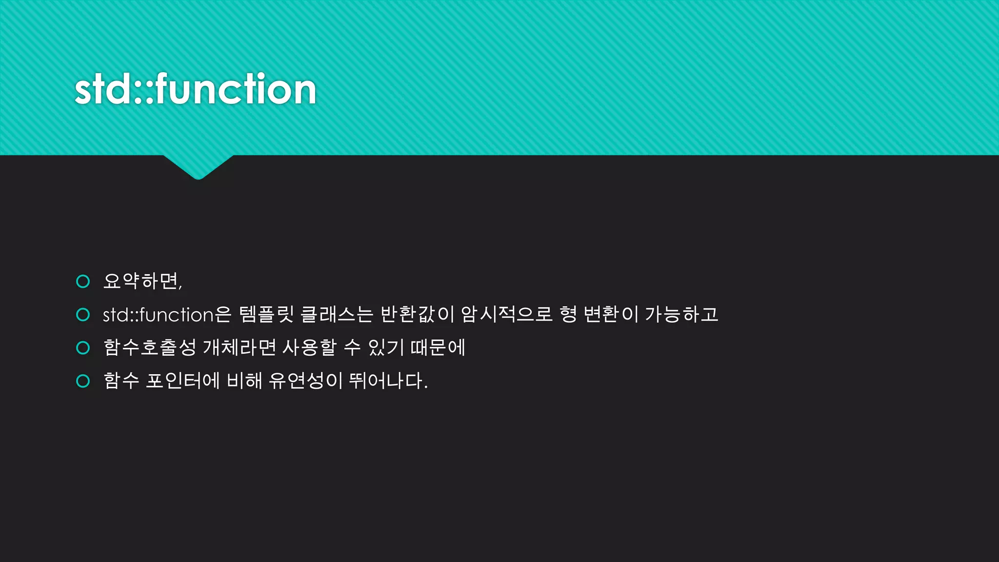 std::function
 요약하면,
 std::function은 템플릿 클래스는 반환값이 암시적으로 형 변환이 가능하고
 함수호출성 개체라면 사용할 수 있기 때문에
 함수 포인터에 비해 유연성이 뛰어나다.
 