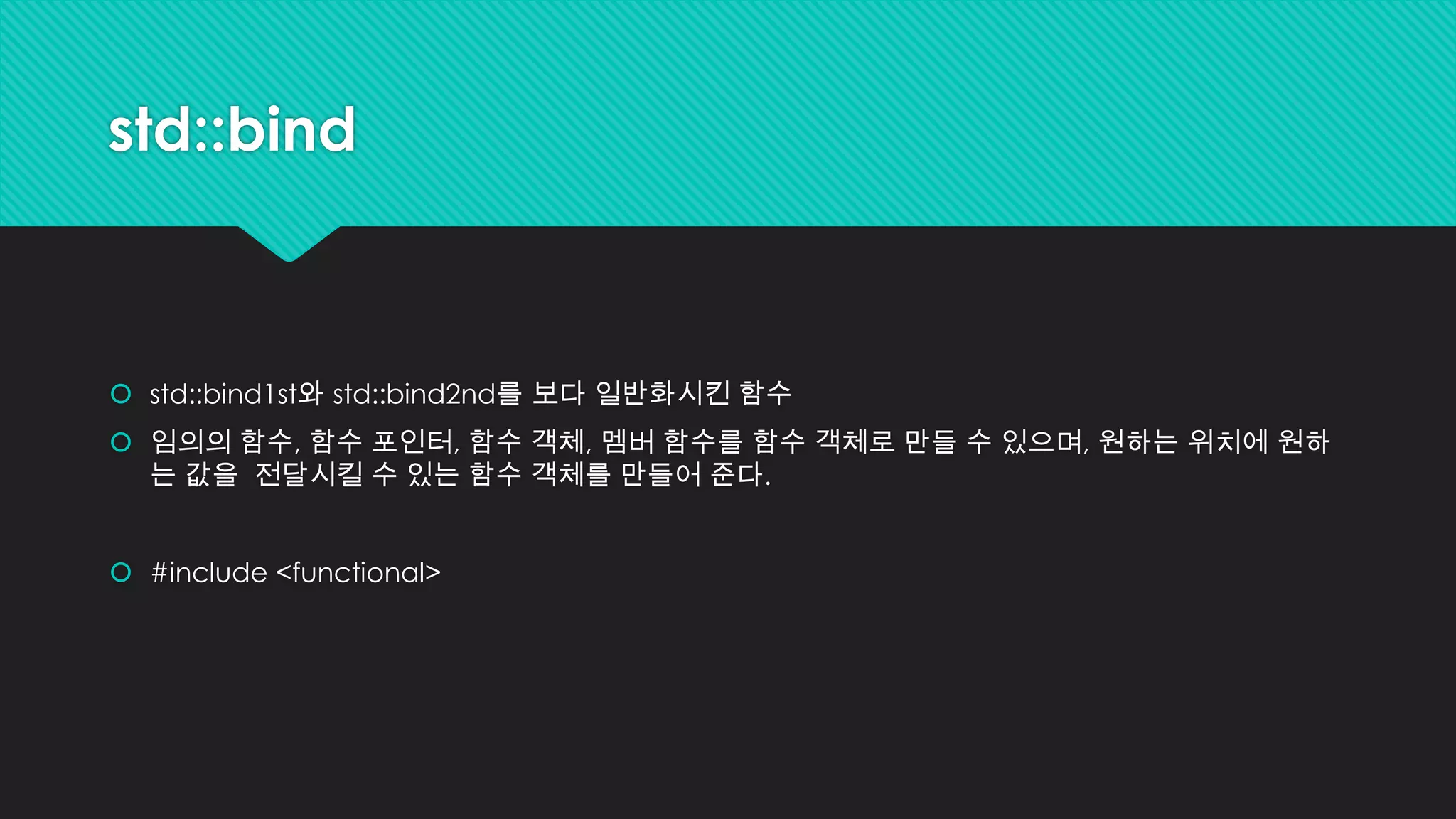std::bind
 std::bind1st와 std::bind2nd를 보다 일반화시킨 함수
 임의의 함수, 함수 포인터, 함수 객체, 멤버 함수를 함수 객체로 만들 수 있으며, 원하는 위치에 원하
는 값을 전달시킬 수 있는 함수 객체를 만들어 준다.
 #include <functional>
 