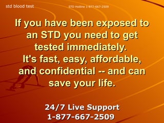 If you have been exposed to an STD you need to get tested immediately.  It's fast, easy, affordable, and confidential -- and can save your life. 24/7 Live Support 1-877-667-2509   STD Hotline 1-877-667-2509 std blood test 