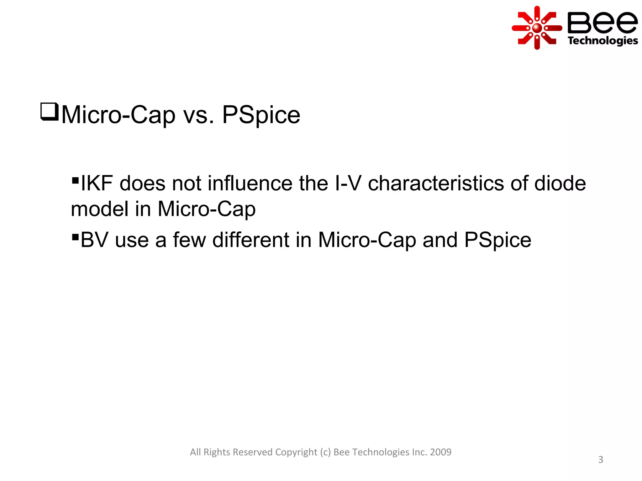 All Rights Reserved Copyright (c) Bee Technologies Inc. 2009
3
Micro-Cap vs. PSpice
IKF does not influence the I-V characteristics of diode
model in Micro-Cap
BV use a few different in Micro-Cap and PSpice
 