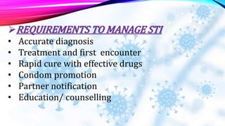 REQUIREMENTS TO MANAGE STI
• Accurate diagnosis
• Treatment and first encounter
• Rapid cure with effective drugs
• Condom promotion
• Partner notification
• Education/ counselling
 