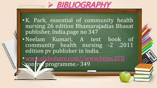  BIBLIOGRAPHY
•K. Park, essential of community health
nursing 26 edition Bhamarajadias Bhasat
publisher, India.page no 347
•Neelam Kumari, A text book of
community health nursing -2 .2011
edition pv publisher in India.
•www.slideshare.com//www.https.STD
control programme.- 349
 