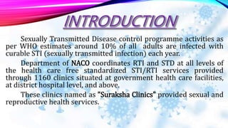 Sexually Transmitted Disease control programme activities as
per WHO estimates around 10% of all adults are infected with
curable STI (sexually transmitted infection) each year.
Department of NACO coordinates RTI and STD at all levels of
the health care free standardized STI/RTI services provided
through 1160 clinics situated at government health care facilities,
at district hospital level, and above.
These clinics named as "Suraksha Clinics" provided sexual and
reproductive health services.
 