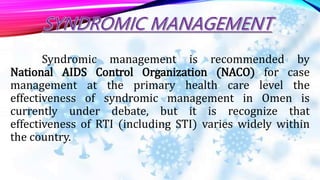 Syndromic management is recommended by
National AIDS Control Organization (NACO) for case
management at the primary health care level the
effectiveness of syndromic management in Omen is
currently under debate, but it is recognize that
effectiveness of RTI (including STI) varies widely within
the country.
 