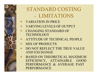 STANDARD COSTING
- LIMITATIONS
VARIATION IN PRICE
VARYING LEVELS OF OUTPUT
CHANGING STANDARD OF
TECHNOLOGY
ATTITUDE OF TECHNICAL PEOPLE
MIX OF PRODUCTS
DO NOT REFLECT THE TRUE VALUE
AND EXCHANGE
BASED ON THEORETICAL MAXIMUM
EFFICIENCY, ATTAINABLE GOOD
PERFORMANCE & AVERAGE PAST
PERFORMANCE
 