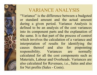 VARIANCE ANALYSIS
“Variance” is the difference between a budgeted
or standard amount and the actual amount
during a given period. Variance Analysis is
defined to be an analysis of the cost variances
into its component parts and the explanation of
the same. It is that part of the process of control
which involves the calculation of a variance and
interpretation of results for identifying the
causes thereof and also for pinpointing
responsibility. Variances are normally
calculated for all the cost components such as
Materials, Labour and Overheads. Variances are
also calculated for Revenues, i.e., Sales and also
for Net profits (Sales - Costs).
 