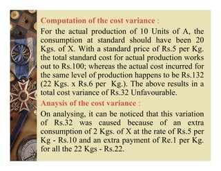 Computation of the cost variance :
For the actual production of 10 Units of A, the
consumption at standard should have been 20
Kgs. of X. With a standard price of Rs.5 per Kg.
the total standard cost for actual production works
out to Rs.100; whereas the actual cost incurred for
the same level of production happens to be Rs.132
(22 Kgs. x Rs.6 per Kg.). The above results in a
total cost variance of Rs.32 Unfavourable.
Anaysis of the cost variance :
On analysing, it can be noticed that this variation
of Rs.32 was caused because of an extra
consumption of 2 Kgs. of X at the rate of Rs.5 per
Kg - Rs.10 and an extra payment of Re.1 per Kg.
for all the 22 Kgs - Rs.22.
 
