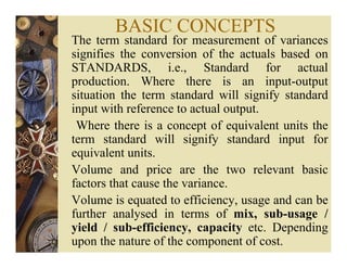 BASIC CONCEPTS
The term standard for measurement of variances
signifies the conversion of the actuals based on
STANDARDS, i.e., Standard for actual
production. Where there is an input-output
situation the term standard will signify standard
input with reference to actual output.
Where there is a concept of equivalent units the
term standard will signify standard input for
equivalent units.
Volume and price are the two relevant basic
factors that cause the variance.
Volume is equated to efficiency, usage and can be
further analysed in terms of mix, sub-usage /
yield / sub-efficiency, capacity etc. Depending
upon the nature of the component of cost.
 