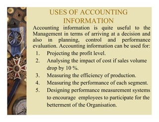 USES OF ACCOUNTING
INFORMATION
Accounting information is quite useful to the
Management in terms of arriving at a decision and
also in planning, control and performance
evaluation. Accounting information can be used for:
1. Projecting the profit level.
2. Analysing the impact of cost if sales volume
drop by 10 %.
3. Measuring the efficiency of production.
4. Measuring the performance of each segment.
5. Designing performance measurement systems
to encourage employees to participate for the
betterment of the Organisation.
 