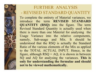 FURTHER ANALYSIS
- REVISED STANDARD QUANTITY
To complete the entirety of Material variances, we
introduce the term REVISED STANDARD
QUANTITY (RSQ) into the figure. The term
Revised Standard Quantity is actually used when
there is more than one Material for analysing the
Usage Variance into the relative components,
namely, Sub-usage and Mix. It should be
understood that the RSQ is actually the Standard
Ratio of the various elements of the Mix as applied
to the TOTAL ACTUAL INPUT. Hence, in the
figure, although RSQ = AQ, it is shown in between
SQ and AQ for analysing the variances. This is
only for understanding the formulae and should
not to be viewed mathematically.
 