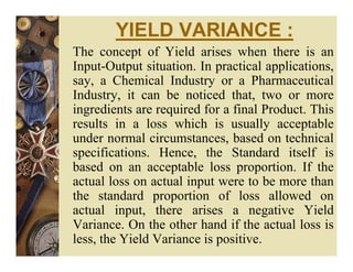 YIELD VARIANCE :
The concept of Yield arises when there is an
Input-Output situation. In practical applications,
say, a Chemical Industry or a Pharmaceutical
Industry, it can be noticed that, two or more
ingredients are required for a final Product. This
results in a loss which is usually acceptable
under normal circumstances, based on technical
specifications. Hence, the Standard itself is
based on an acceptable loss proportion. If the
actual loss on actual input were to be more than
the standard proportion of loss allowed on
actual input, there arises a negative Yield
Variance. On the other hand if the actual loss is
less, the Yield Variance is positive.
 