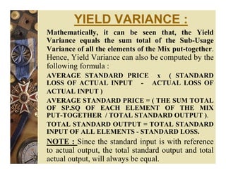 YIELD VARIANCE :
Mathematically, it can be seen that, the Yield
Variance equals the sum total of the Sub-Usage
Variance of all the elements of the Mix put-together.
Hence, Yield Variance can also be computed by the
following formula :
AVERAGE STANDARD PRICE x ( STANDARD
LOSS OF ACTUAL INPUT - ACTUAL LOSS OF
ACTUAL INPUT )
AVERAGE STANDARD PRICE = ( THE SUM TOTAL
OF SP.SQ OF EACH ELEMENT OF THE MIX
PUT-TOGETHER / TOTAL STANDARD OUTPUT ).
TOTAL STANDARD OUTPUT = TOTAL STANDARD
INPUT OF ALL ELEMENTS - STANDARD LOSS.
NOTE : Since the standard input is with reference
to actual output, the total standard output and total
actual output, will always be equal.
 