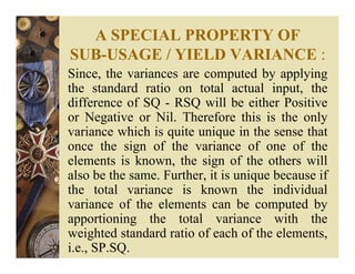A SPECIAL PROPERTY OF
SUB-USAGE / YIELD VARIANCE :
Since, the variances are computed by applying
the standard ratio on total actual input, the
difference of SQ - RSQ will be either Positive
or Negative or Nil. Therefore this is the only
variance which is quite unique in the sense that
once the sign of the variance of one of the
elements is known, the sign of the others will
also be the same. Further, it is unique because if
the total variance is known the individual
variance of the elements can be computed by
apportioning the total variance with the
weighted standard ratio of each of the elements,
i.e., SP.SQ.
 