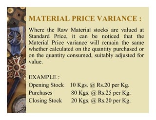 MATERIAL PRICE VARIANCE :
Where the Raw Material stocks are valued at
Standard Price, it can be noticed that the
Material Price variance will remain the same
whether calculated on the quantity purchased or
on the quantity consumed, suitably adjusted for
value.
EXAMPLE :
Opening Stock 10 Kgs. @ Rs.20 per Kg.
Purchases 80 Kgs. @ Rs.25 per Kg.
Closing Stock 20 Kgs. @ Rs.20 per Kg.
 