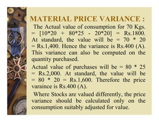 MATERIAL PRICE VARIANCE :
The Actual value of consumption for 70 Kgs.
= [10*20 + 80*25 - 20*20] = Rs.1800.
At standard, the value will be = 70 * 20
= Rs.1,400. Hence the variance is Rs.400 (A).
This variance can also be computed on the
quantity purchased.
Actual value of purchases will be = 80 * 25
= Rs.2,000. At standard, the value will be
= 80 * 20 = Rs.1,600. Therefore the price
varaince is Rs.400 (A).
Where Stocks are valued differently, the price
variance should be calculated only on the
consumption suitably adjusted for value.
 