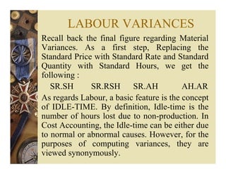 LABOUR VARIANCES
Recall back the final figure regarding Material
Variances. As a first step, Replacing the
Standard Price with Standard Rate and Standard
Quantity with Standard Hours, we get the
following :
SR.SH SR.RSH SR.AH AH.AR
As regards Labour, a basic feature is the concept
of IDLE-TIME. By definition, Idle-time is the
number of hours lost due to non-production. In
Cost Accounting, the Idle-time can be either due
to normal or abnormal causes. However, for the
purposes of computing variances, they are
viewed synonymously.
 