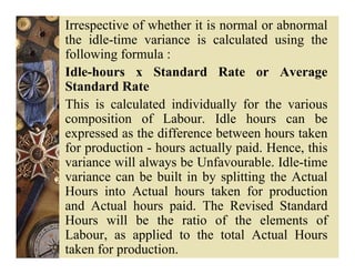 Irrespective of whether it is normal or abnormal
the idle-time variance is calculated using the
following formula :
Idle-hours x Standard Rate or Average
Standard Rate
This is calculated individually for the various
composition of Labour. Idle hours can be
expressed as the difference between hours taken
for production - hours actually paid. Hence, this
variance will always be Unfavourable. Idle-time
variance can be built in by splitting the Actual
Hours into Actual hours taken for production
and Actual hours paid. The Revised Standard
Hours will be the ratio of the elements of
Labour, as applied to the total Actual Hours
taken for production.
 