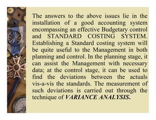 The answers to the above issues lie in the
installation of a good accounting system
encompassing an effective Budgetary control
and STANDARD COSTING SYSTEM.
Establishing a Standard costing system will
be quite useful to the Management in both
planning and control. In the planning stage, it
can assist the Management with necessary
data; at the control stage, it can be used to
find the deviations between the actuals
vis-a-vis the standards. The measurement of
such deviations is carried out through the
technique of VARIANCE ANALYSIS.
 