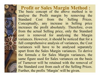 Profit or Sales Margin Method :
The basic concept of the above method is to
analyse the Profit margin by removing the
Standard Cost from the Selling Prices.
Conceptually, any increase in Selling price
increases the profit absolutely. Therefore, even
from the actual Selling price, only the Standard
cost is removed for analysing the Margin
variances. However, it should be noticed that for a
full comprehensive analysis of variances, the Cost
variances will have to be analysed separately
apart from the Sales Margin variances. To derive
the formula e for Sales Margin variances, the
same figure used for Sales variances on the basis
of Turnover will be retained with the removal of
the Standard cost from each of the Selling Prices.
Further, the prefix ‘Margin’ will be given.
 
