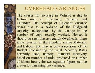 OVERHEAD VARIANCES
The causes for increase in Volume is due to
factors such as Efficiency, Capacity and
Calendar. The concept of Calendar variance
arises due to a revision of the Budgeted
capacity, necessitated by the change in the
number of days actually worked. Hence, it
should be seen that as regards Overheads, there
is no revision of the Standard unlike Materials
and Labour, but there is only a revision of the
Budget. Considering the usual Recovery Rates
normally used, namely, Standard Recovery
based on number of units produced or number
of labour hours, the two separate figures can be
drawn for analysing the variances.
 