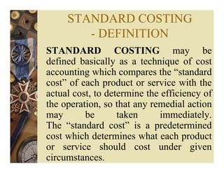 STANDARD COSTING
- DEFINITION
STANDARD COSTING may be
defined basically as a technique of cost
accounting which compares the “standard
cost” of each product or service with the
actual cost, to determine the efficiency of
the operation, so that any remedial action
may be taken immediately.
The “standard cost” is a predetermined
cost which determines what each product
or service should cost under given
circumstances.
 