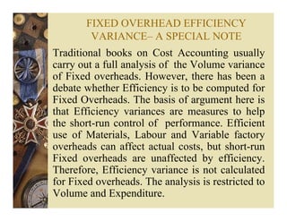 FIXED OVERHEAD EFFICIENCY
VARIANCE– A SPECIAL NOTE
Traditional books on Cost Accounting usually
carry out a full analysis of the Volume variance
of Fixed overheads. However, there has been a
debate whether Efficiency is to be computed for
Fixed Overheads. The basis of argument here is
that Efficiency variances are measures to help
the short-run control of performance. Efficient
use of Materials, Labour and Variable factory
overheads can affect actual costs, but short-run
Fixed overheads are unaffected by efficiency.
Therefore, Efficiency variance is not calculated
for Fixed overheads. The analysis is restricted to
Volume and Expenditure.
 