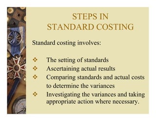 STEPS IN
STANDARD COSTING
Standard costing involves:
The setting of standards
Ascertaining actual results
Comparing standards and actual costs
to determine the variances
Investigating the variances and taking
appropriate action where necessary.
 