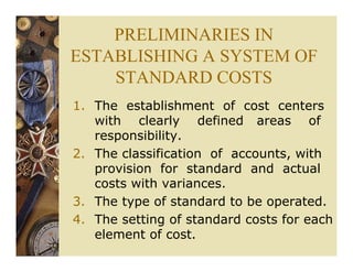 PRELIMINARIES IN
ESTABLISHING A SYSTEM OF
STANDARD COSTS
1. The establishment of cost centers
with clearly defined areas of
responsibility.
2. The classification of accounts, with
provision for standard and actual
costs with variances.
3. The type of standard to be operated.
4. The setting of standard costs for each
element of cost.
 