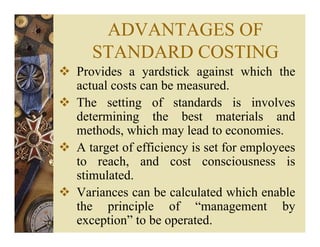 ADVANTAGES OF
STANDARD COSTING
Provides a yardstick against which the
actual costs can be measured.
The setting of standards is involves
determining the best materials and
methods, which may lead to economies.
A target of efficiency is set for employees
to reach, and cost consciousness is
stimulated.
Variances can be calculated which enable
the principle of “management by
exception” to be operated.
 