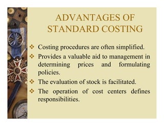 ADVANTAGES OF
STANDARD COSTING
Costing procedures are often simplified.
Provides a valuable aid to management in
determining prices and formulating
policies.
The evaluation of stock is facilitated.
The operation of cost centers defines
responsibilities.
 